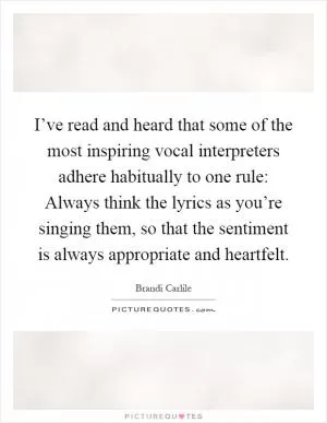 I’ve read and heard that some of the most inspiring vocal interpreters adhere habitually to one rule: Always think the lyrics as you’re singing them, so that the sentiment is always appropriate and heartfelt Picture Quote #1