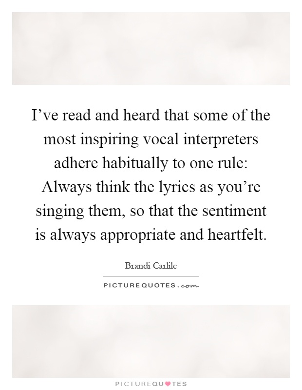 I've read and heard that some of the most inspiring vocal interpreters adhere habitually to one rule: Always think the lyrics as you're singing them, so that the sentiment is always appropriate and heartfelt Picture Quote #1