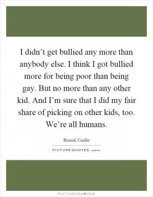I didn’t get bullied any more than anybody else. I think I got bullied more for being poor than being gay. But no more than any other kid. And I’m sure that I did my fair share of picking on other kids, too. We’re all humans Picture Quote #1