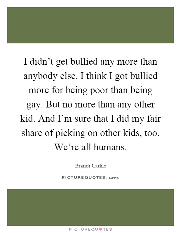 I didn't get bullied any more than anybody else. I think I got bullied more for being poor than being gay. But no more than any other kid. And I'm sure that I did my fair share of picking on other kids, too. We're all humans Picture Quote #1