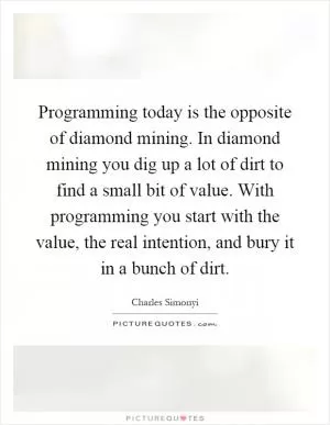 Programming today is the opposite of diamond mining. In diamond mining you dig up a lot of dirt to find a small bit of value. With programming you start with the value, the real intention, and bury it in a bunch of dirt Picture Quote #1