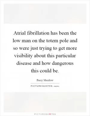 Atrial fibrillation has been the low man on the totem pole and so were just trying to get more visibility about this particular disease and how dangerous this could be Picture Quote #1