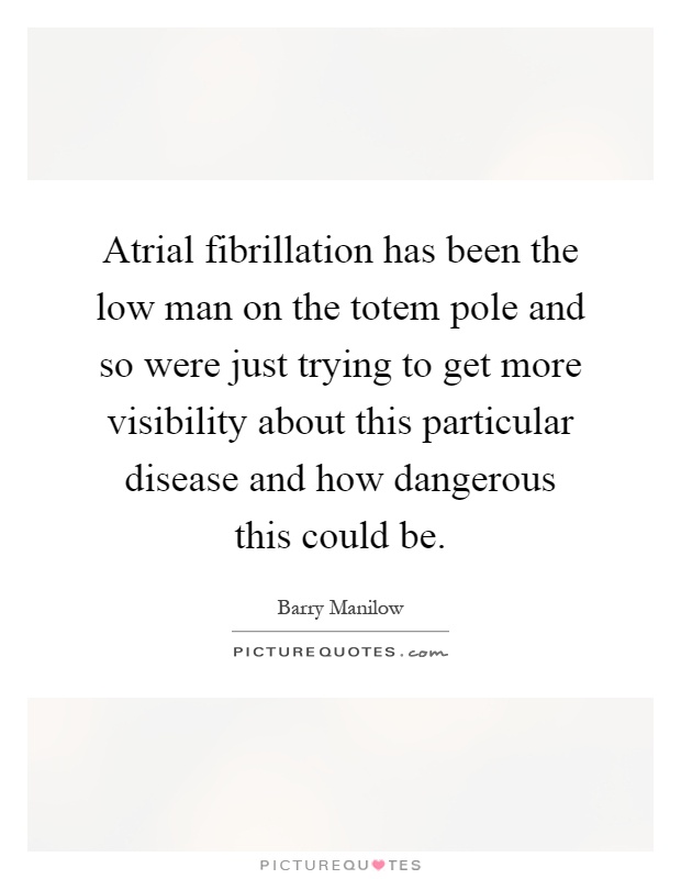 Atrial fibrillation has been the low man on the totem pole and so were just trying to get more visibility about this particular disease and how dangerous this could be Picture Quote #1
