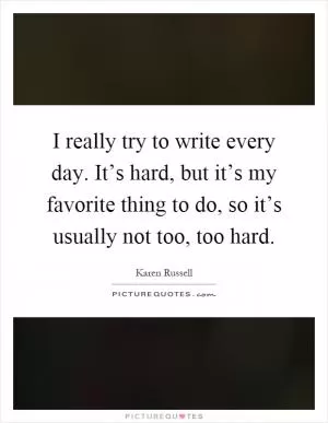 I really try to write every day. It’s hard, but it’s my favorite thing to do, so it’s usually not too, too hard Picture Quote #1