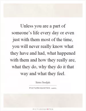 Unless you are a part of someone’s life every day or even just with them most of the time, you will never really know what they have and had, what happened with them and how they really are, what they do, why they do it that way and what they feel Picture Quote #1