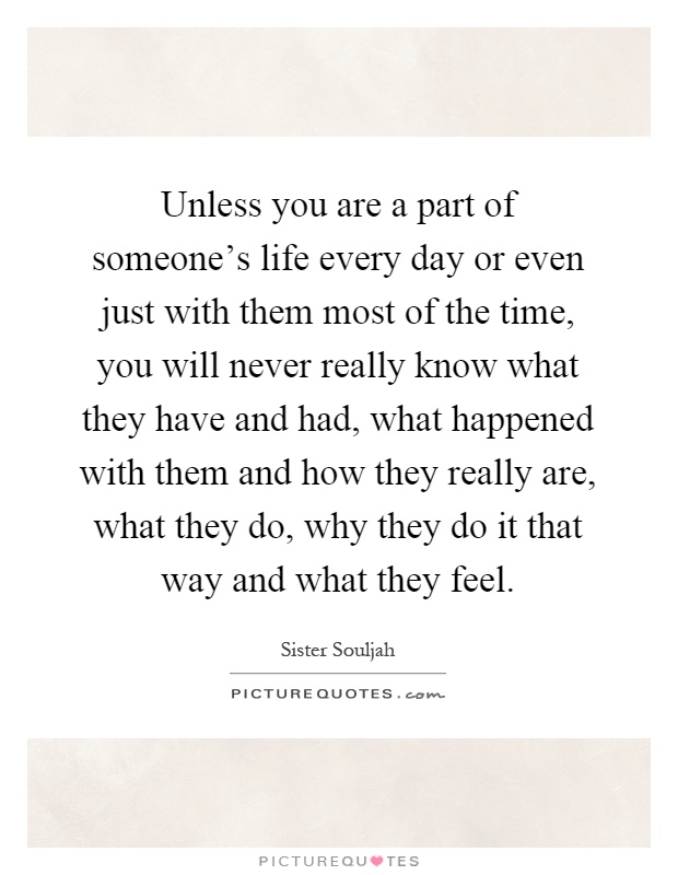 Unless you are a part of someone's life every day or even just with them most of the time, you will never really know what they have and had, what happened with them and how they really are, what they do, why they do it that way and what they feel Picture Quote #1