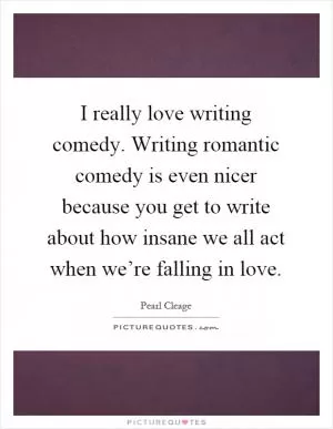 I really love writing comedy. Writing romantic comedy is even nicer because you get to write about how insane we all act when we’re falling in love Picture Quote #1