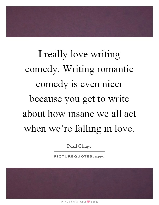I really love writing comedy. Writing romantic comedy is even nicer because you get to write about how insane we all act when we're falling in love Picture Quote #1