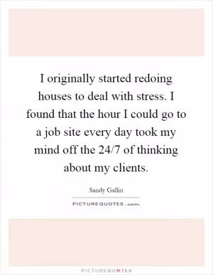 I originally started redoing houses to deal with stress. I found that the hour I could go to a job site every day took my mind off the 24/7 of thinking about my clients Picture Quote #1