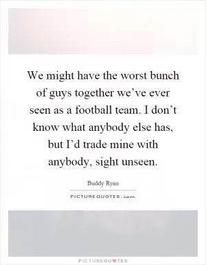 We might have the worst bunch of guys together we’ve ever seen as a football team. I don’t know what anybody else has, but I’d trade mine with anybody, sight unseen Picture Quote #1