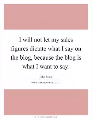 I will not let my sales figures dictate what I say on the blog, because the blog is what I want to say Picture Quote #1