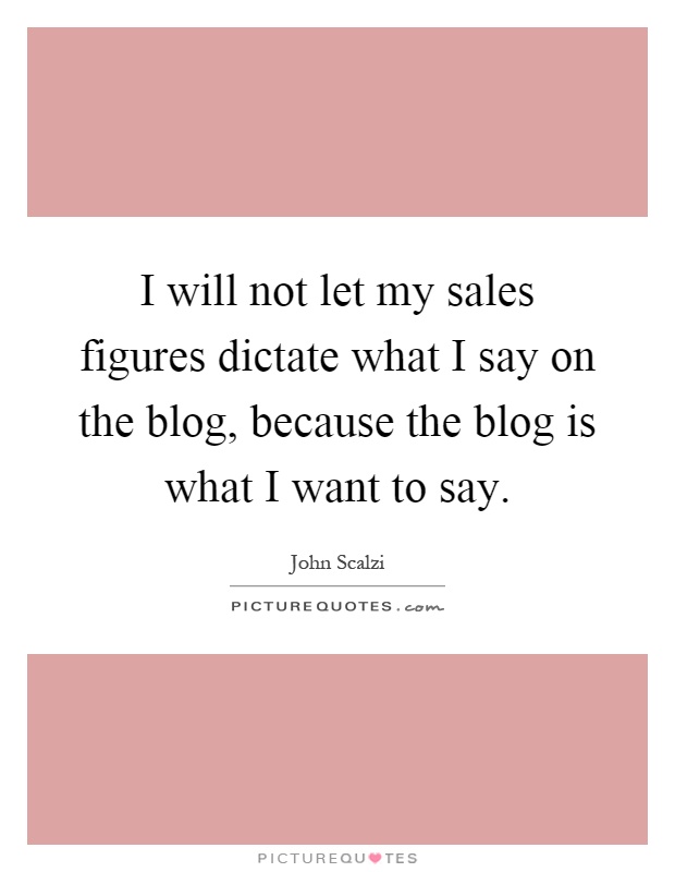 I will not let my sales figures dictate what I say on the blog, because the blog is what I want to say Picture Quote #1