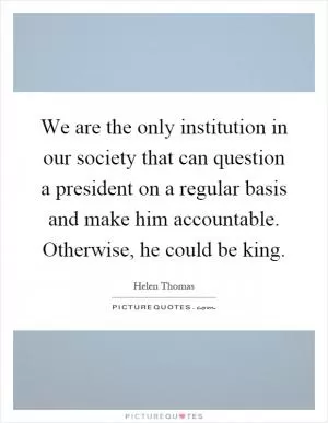 We are the only institution in our society that can question a president on a regular basis and make him accountable. Otherwise, he could be king Picture Quote #1