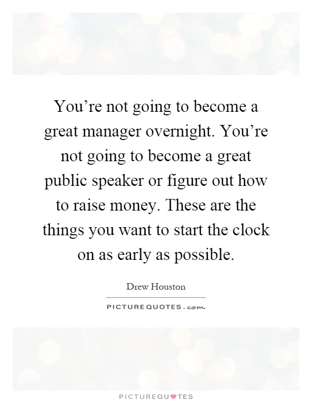 You're not going to become a great manager overnight. You're not going to become a great public speaker or figure out how to raise money. These are the things you want to start the clock on as early as possible Picture Quote #1