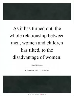 As it has turned out, the whole relationship between men, women and children has tilted, to the disadvantage of women Picture Quote #1