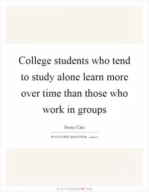College students who tend to study alone learn more over time than those who work in groups Picture Quote #1