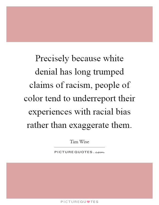 Precisely because white denial has long trumped claims of racism, people of color tend to underreport their experiences with racial bias rather than exaggerate them Picture Quote #1