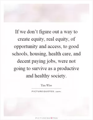 If we don’t figure out a way to create equity, real equity, of opportunity and access, to good schools, housing, health care, and decent paying jobs, were not going to survive as a productive and healthy society Picture Quote #1
