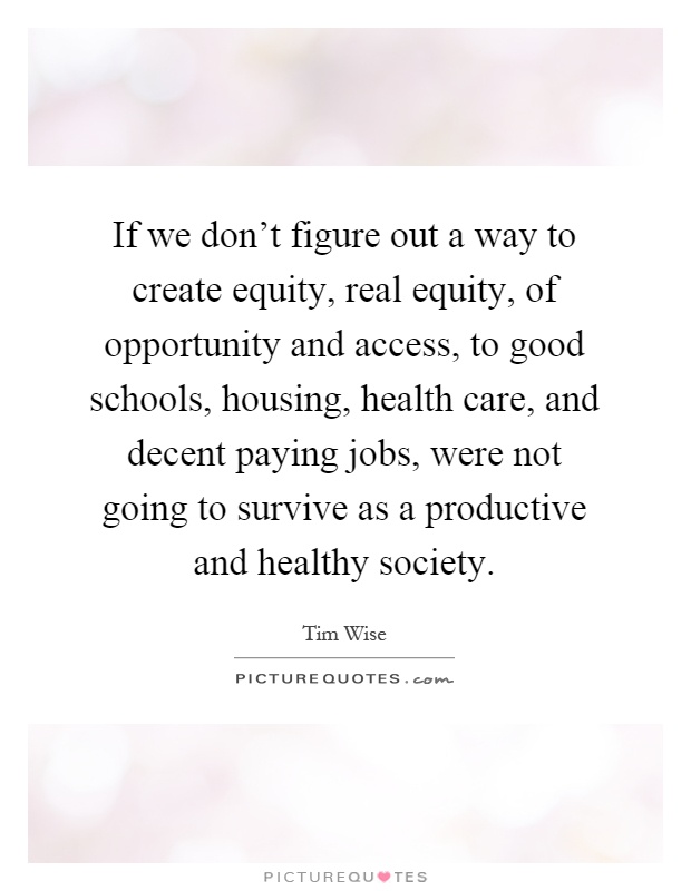 If we don't figure out a way to create equity, real equity, of opportunity and access, to good schools, housing, health care, and decent paying jobs, were not going to survive as a productive and healthy society Picture Quote #1