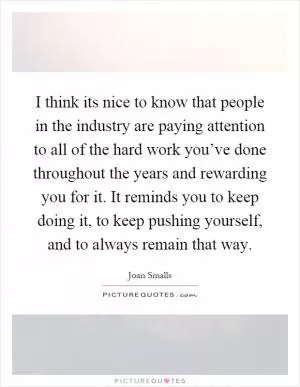 I think its nice to know that people in the industry are paying attention to all of the hard work you’ve done throughout the years and rewarding you for it. It reminds you to keep doing it, to keep pushing yourself, and to always remain that way Picture Quote #1