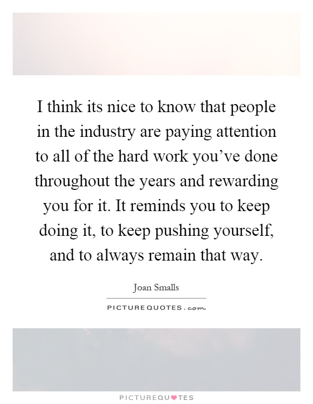 I think its nice to know that people in the industry are paying attention to all of the hard work you've done throughout the years and rewarding you for it. It reminds you to keep doing it, to keep pushing yourself, and to always remain that way Picture Quote #1