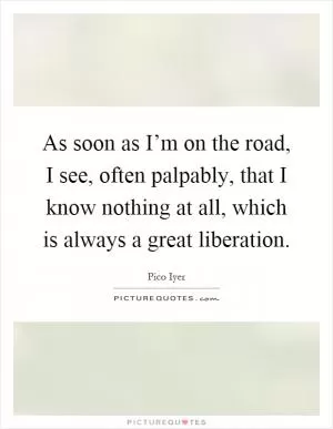 As soon as I’m on the road, I see, often palpably, that I know nothing at all, which is always a great liberation Picture Quote #1