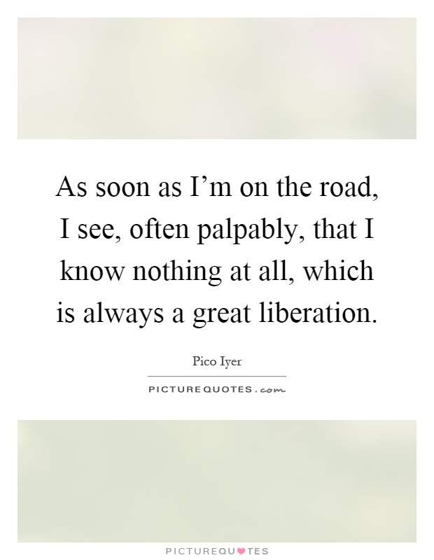 As soon as I'm on the road, I see, often palpably, that I know nothing at all, which is always a great liberation Picture Quote #1