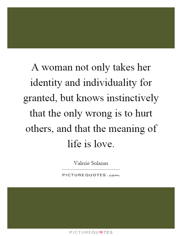 A woman not only takes her identity and individuality for granted, but knows instinctively that the only wrong is to hurt others, and that the meaning of life is love Picture Quote #1