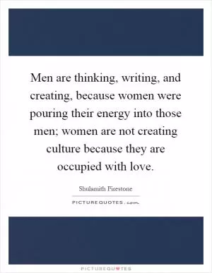 Men are thinking, writing, and creating, because women were pouring their energy into those men; women are not creating culture because they are occupied with love Picture Quote #1