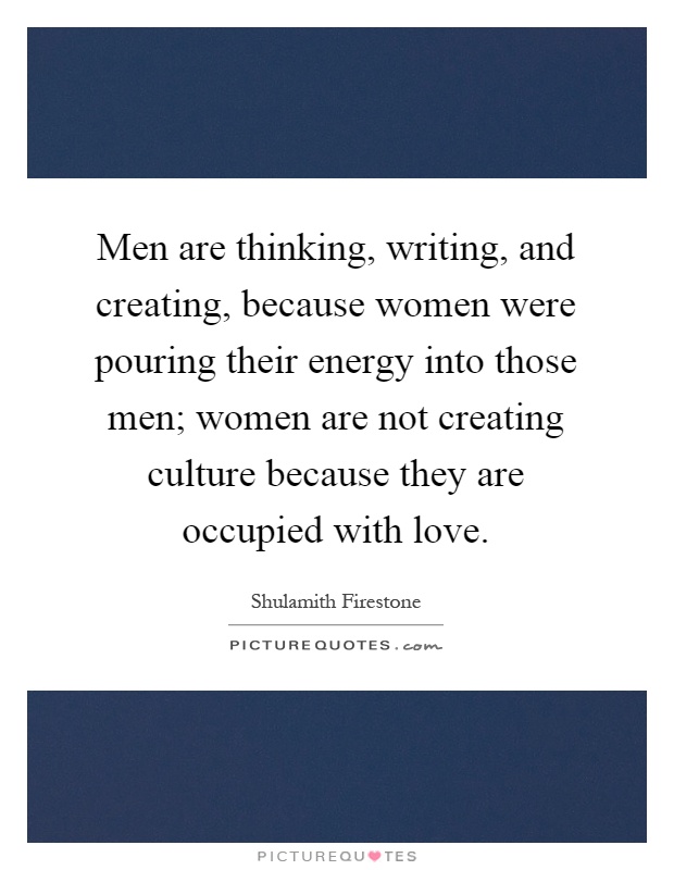 Men are thinking, writing, and creating, because women were pouring their energy into those men; women are not creating culture because they are occupied with love Picture Quote #1