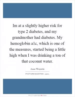 Im at a slightly higher risk for type 2 diabetes, and my grandmother had diabetes. My hemoglobin a1c, which is one of the measures, started being a little high when I was drinking a ton of that coconut water Picture Quote #1