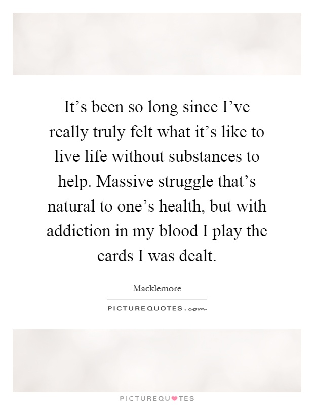 It's been so long since I've really truly felt what it's like to live life without substances to help. Massive struggle that's natural to one's health, but with addiction in my blood I play the cards I was dealt Picture Quote #1