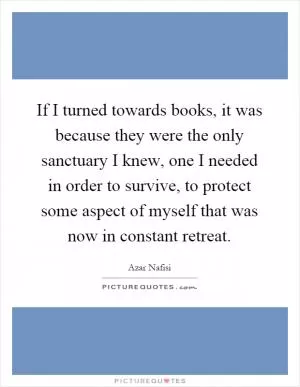 If I turned towards books, it was because they were the only sanctuary I knew, one I needed in order to survive, to protect some aspect of myself that was now in constant retreat Picture Quote #1