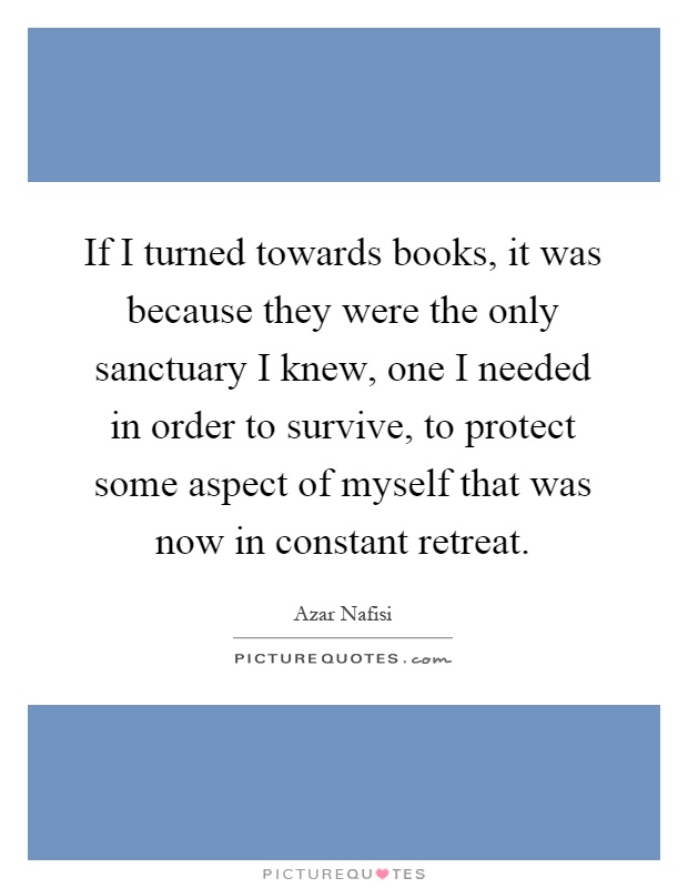 If I turned towards books, it was because they were the only sanctuary I knew, one I needed in order to survive, to protect some aspect of myself that was now in constant retreat Picture Quote #1