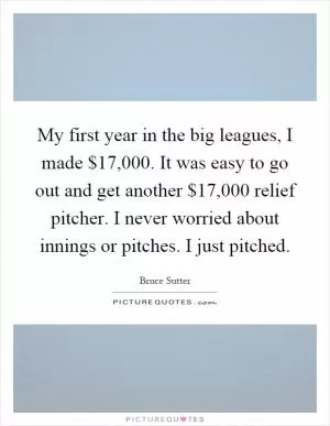 My first year in the big leagues, I made $17,000. It was easy to go out and get another $17,000 relief pitcher. I never worried about innings or pitches. I just pitched Picture Quote #1