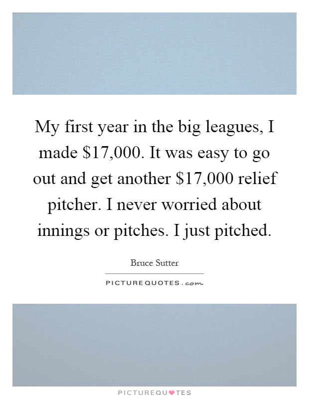 My first year in the big leagues, I made $17,000. It was easy to go out and get another $17,000 relief pitcher. I never worried about innings or pitches. I just pitched Picture Quote #1