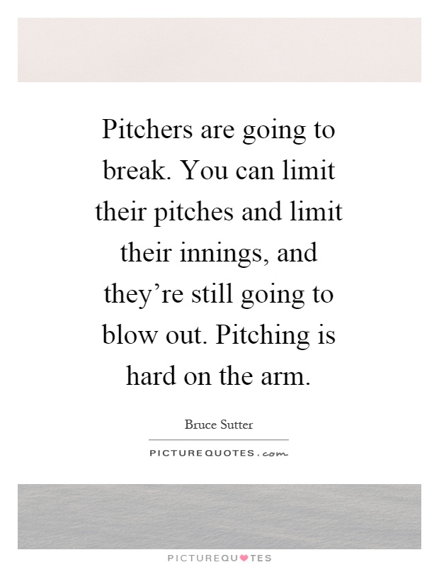 Pitchers are going to break. You can limit their pitches and limit their innings, and they're still going to blow out. Pitching is hard on the arm Picture Quote #1