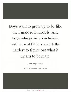 Boys want to grow up to be like their male role models. And boys who grow up in homes with absent fathers search the hardest to figure out what it means to be male Picture Quote #1