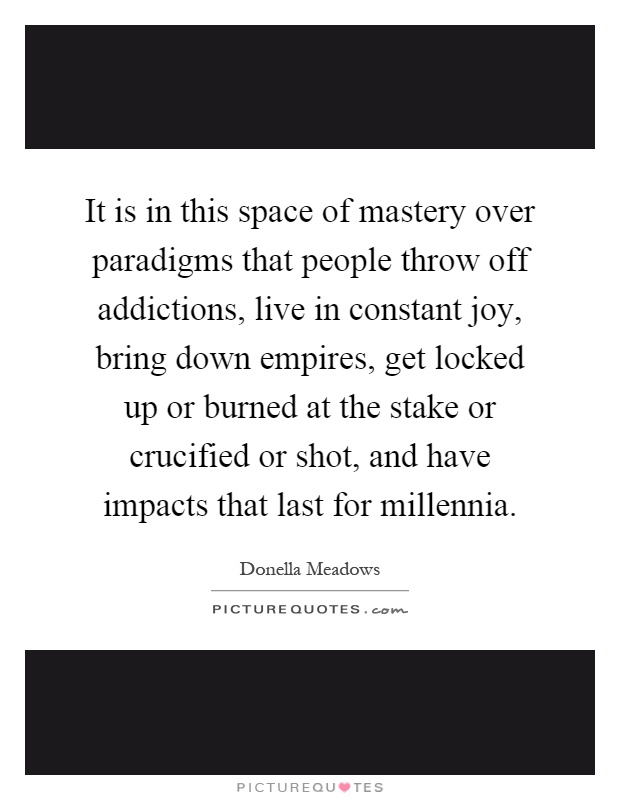 It is in this space of mastery over paradigms that people throw off addictions, live in constant joy, bring down empires, get locked up or burned at the stake or crucified or shot, and have impacts that last for millennia Picture Quote #1