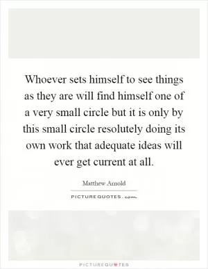 Whoever sets himself to see things as they are will find himself one of a very small circle but it is only by this small circle resolutely doing its own work that adequate ideas will ever get current at all Picture Quote #1