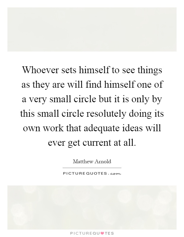 Whoever sets himself to see things as they are will find himself one of a very small circle but it is only by this small circle resolutely doing its own work that adequate ideas will ever get current at all Picture Quote #1