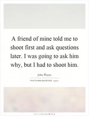 A friend of mine told me to shoot first and ask questions later. I was going to ask him why, but I had to shoot him Picture Quote #1