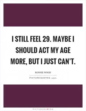 I still feel 29. Maybe I should act my age more, but I just can’t Picture Quote #1