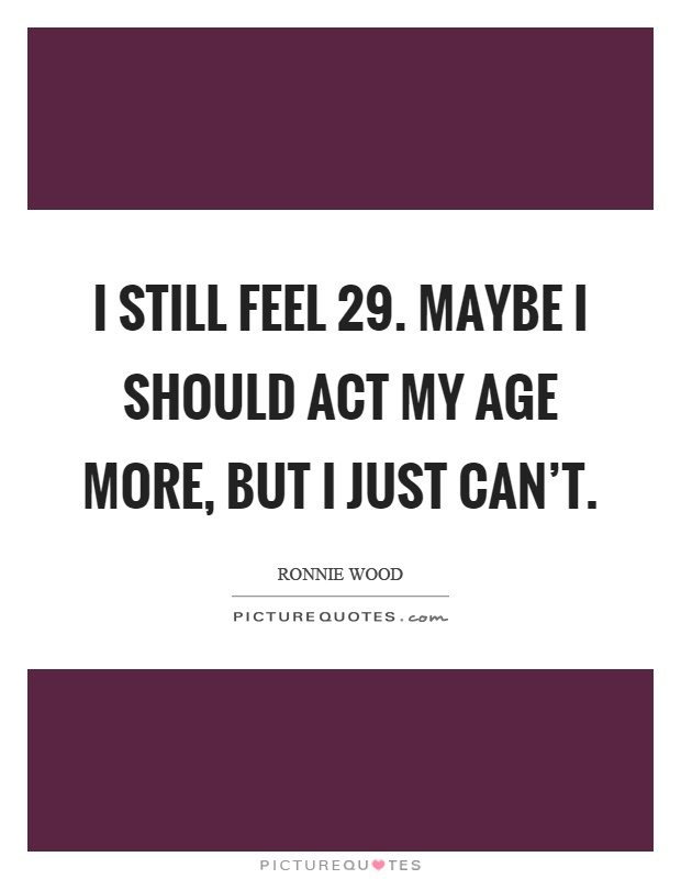 I still feel 29. Maybe I should act my age more, but I just can't Picture Quote #1