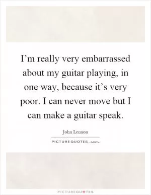 I’m really very embarrassed about my guitar playing, in one way, because it’s very poor. I can never move but I can make a guitar speak Picture Quote #1