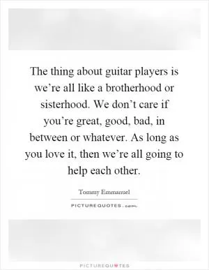 The thing about guitar players is we’re all like a brotherhood or sisterhood. We don’t care if you’re great, good, bad, in between or whatever. As long as you love it, then we’re all going to help each other Picture Quote #1