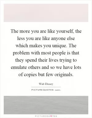 The more you are like yourself, the less you are like anyone else which makes you unique. The problem with most people is that they spend their lives trying to emulate others and so we have lots of copies but few originals Picture Quote #1