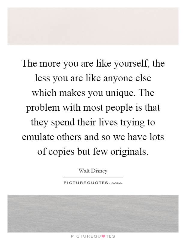 The more you are like yourself, the less you are like anyone else which makes you unique. The problem with most people is that they spend their lives trying to emulate others and so we have lots of copies but few originals Picture Quote #1