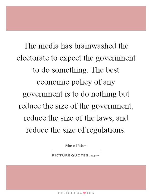 The media has brainwashed the electorate to expect the government to do something. The best economic policy of any government is to do nothing but reduce the size of the government, reduce the size of the laws, and reduce the size of regulations Picture Quote #1