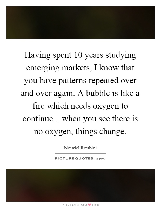 Having spent 10 years studying emerging markets, I know that you have patterns repeated over and over again. A bubble is like a fire which needs oxygen to continue... when you see there is no oxygen, things change Picture Quote #1